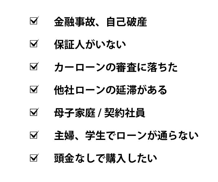金融事故、自己破産、保証人がない、カーローンの審査に落ちた、他社ローンの延滞がある、母子家庭、契約社員、主婦、学生でローンが通らない、頭金なしで購入したい